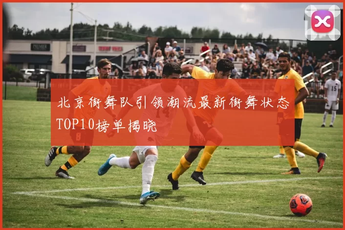 北京街舞队引领潮流最新街舞状态TOP10榜单揭晓