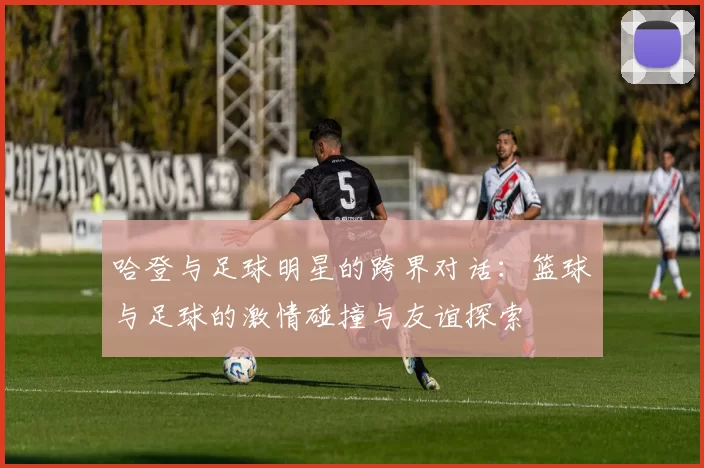 哈登与足球明星的跨界对话：篮球与足球的激情碰撞与友谊探索