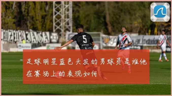 足球明星蓝色头发的男球员是谁他在赛场上的表现如何