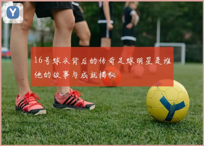 16号球衣背后的传奇足球明星是谁他的故事与成就揭秘