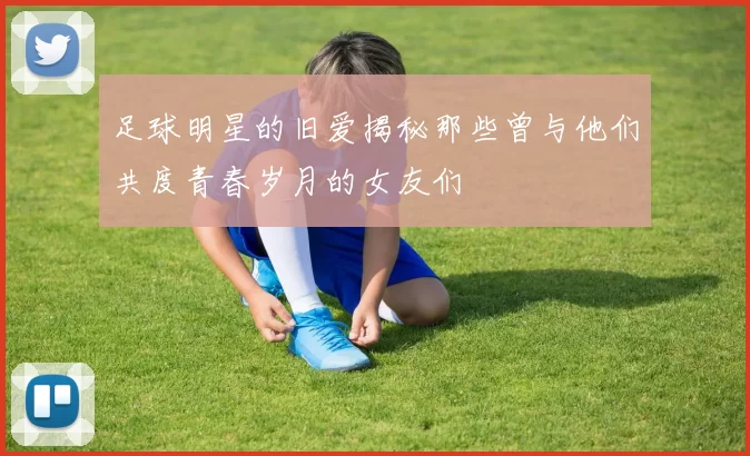 足球明星的旧爱揭秘那些曾与他们共度青春岁月的女友们