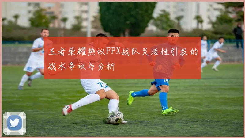 王者荣耀热议FPX战队灵活性引发的战术争议与分析