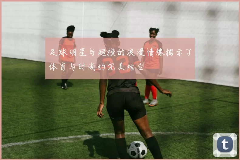 足球明星与超模的浪漫情缘揭示了体育与时尚的完美结合