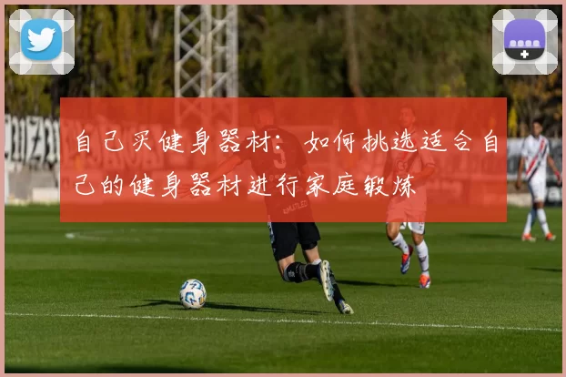 自己买健身器材：如何挑选适合自己的健身器材进行家庭锻炼