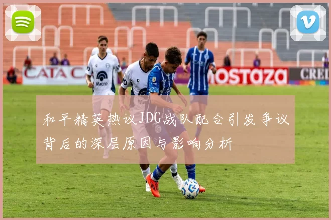 和平精英热议JDG战队配合引发争议背后的深层原因与影响分析