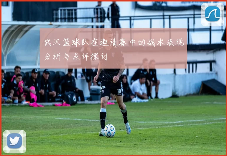 武汉篮球队在邀请赛中的战术表现分析与点评探讨