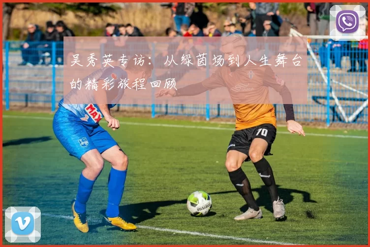 吴秀英专访：从绿茵场到人生舞台的精彩旅程回顾
