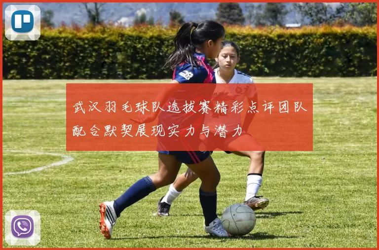 武汉羽毛球队选拔赛精彩点评团队配合默契展现实力与潜力