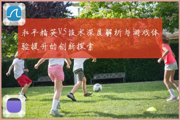 和平精英V5技术深度解析与游戏体验提升的创新探索
