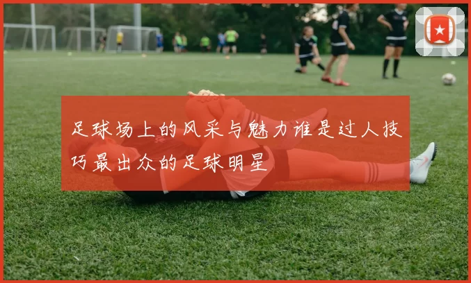 足球场上的风采与魅力谁是过人技巧最出众的足球明星
