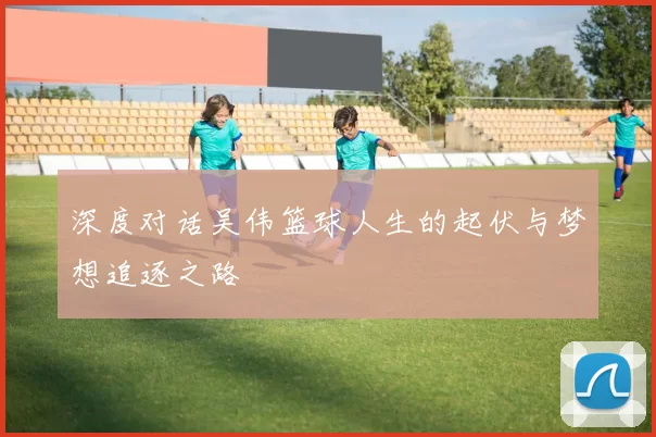 深度对话吴伟篮球人生的起伏与梦想追逐之路
