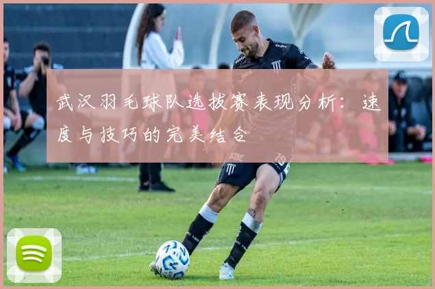 武汉羽毛球队选拔赛表现分析：速度与技巧的完美结合