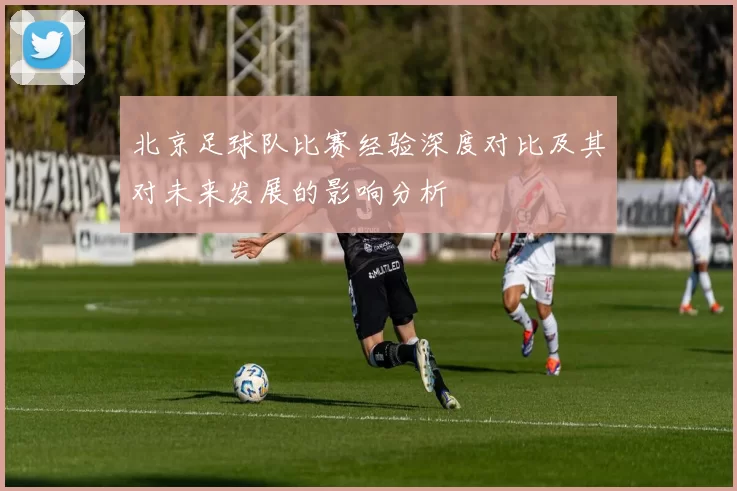 北京足球队比赛经验深度对比及其对未来发展的影响分析