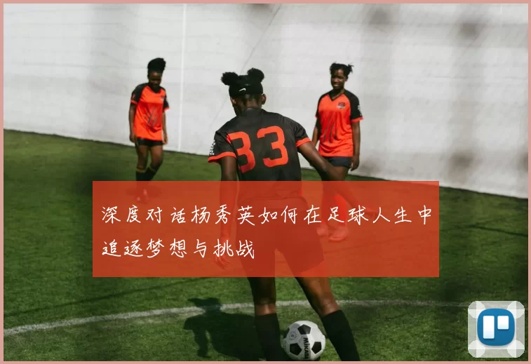 深度对话杨秀英如何在足球人生中追逐梦想与挑战