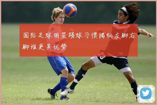 国际足球明星踢球习惯揭秘左脚右脚谁更具优势