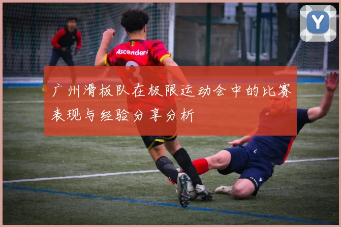 广州滑板队在极限运动会中的比赛表现与经验分享分析