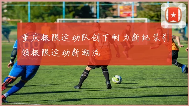 重庆极限运动队创下耐力新纪录引领极限运动新潮流