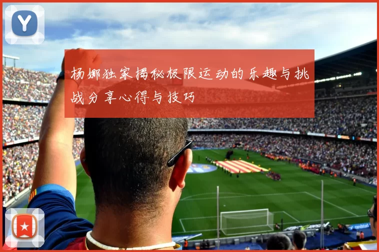 杨娜独家揭秘极限运动的乐趣与挑战分享心得与技巧