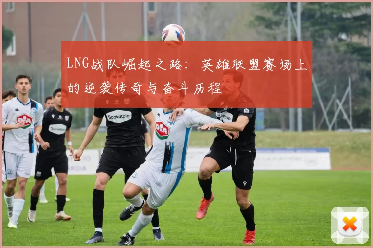LNG战队崛起之路：英雄联盟赛场上的逆袭传奇与奋斗历程