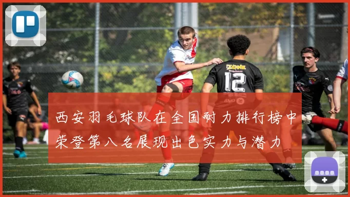西安羽毛球队在全国耐力排行榜中荣登第八名展现出色实力与潜力