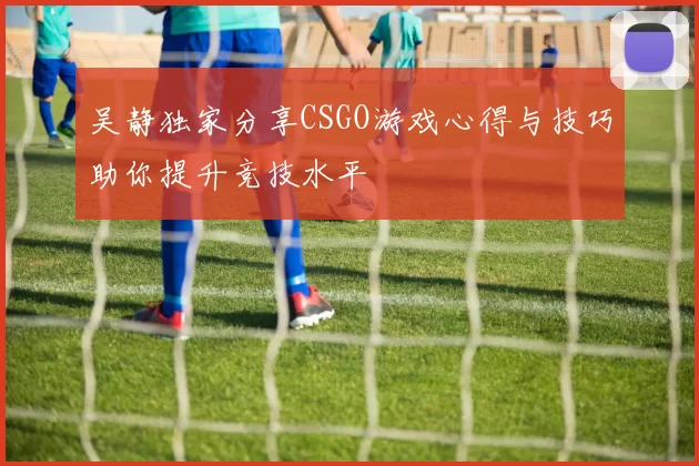 吴静独家分享CSGO游戏心得与技巧助你提升竞技水平