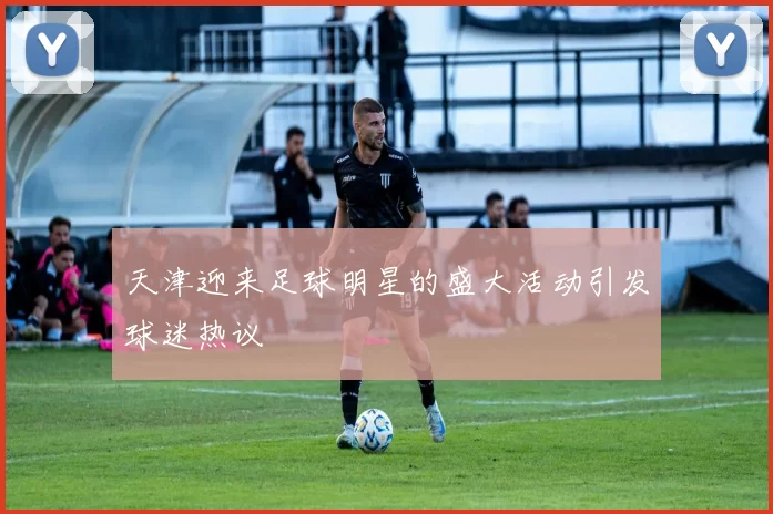 天津迎来足球明星的盛大活动引发球迷热议