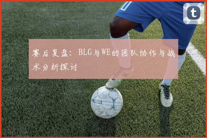 赛后复盘：BLG与WE的团队协作与战术分析探讨