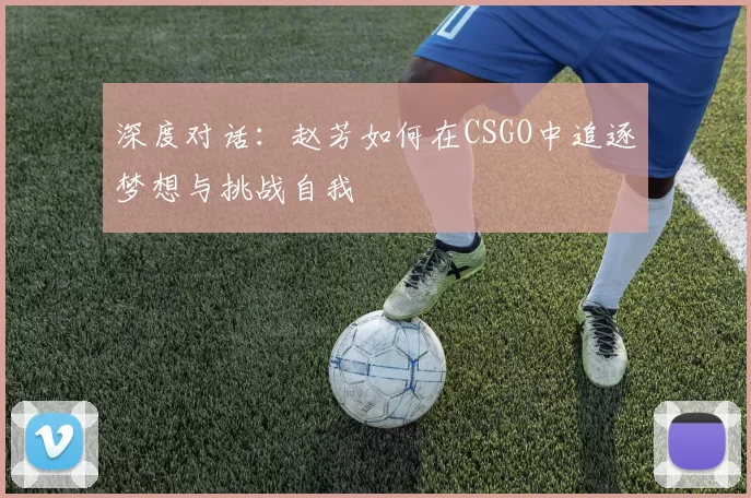 深度对话：赵芳如何在CSGO中追逐梦想与挑战自我