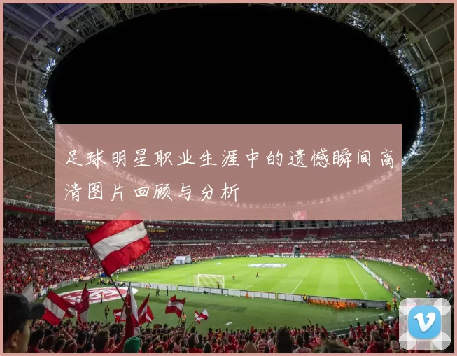 足球明星职业生涯中的遗憾瞬间高清图片回顾与分析