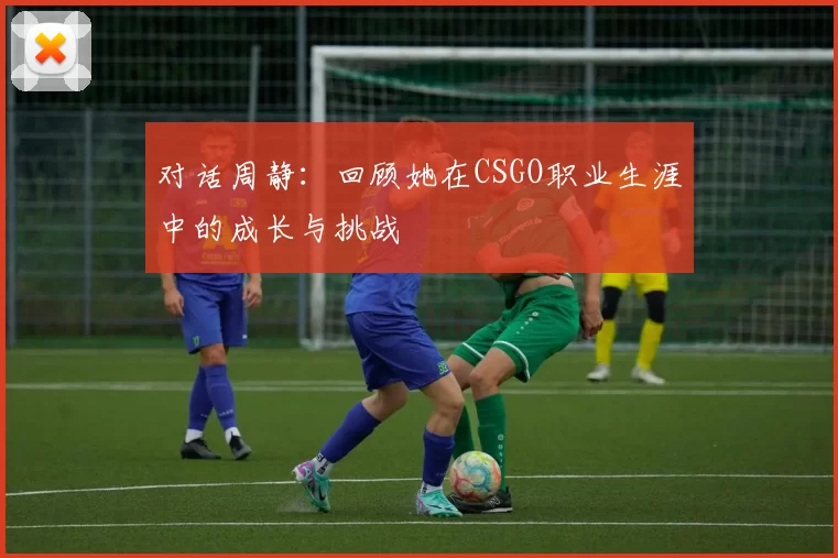 对话周静：回顾她在CSGO职业生涯中的成长与挑战