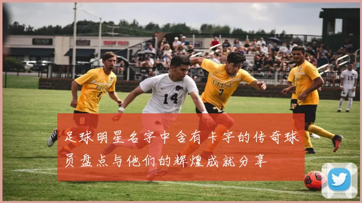 足球明星名字中含有卡字的传奇球员盘点与他们的辉煌成就分享