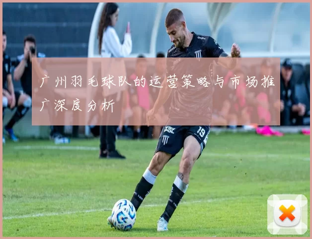 广州羽毛球队的运营策略与市场推广深度分析