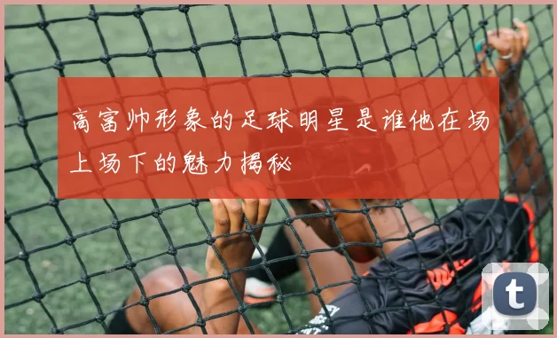 高富帅形象的足球明星是谁他在场上场下的魅力揭秘
