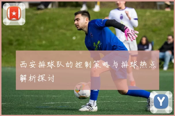 西安排球队的控制策略与排球热点解析探讨