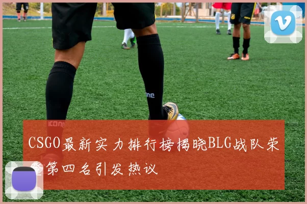 CSGO最新实力排行榜揭晓BLG战队荣登第四名引发热议