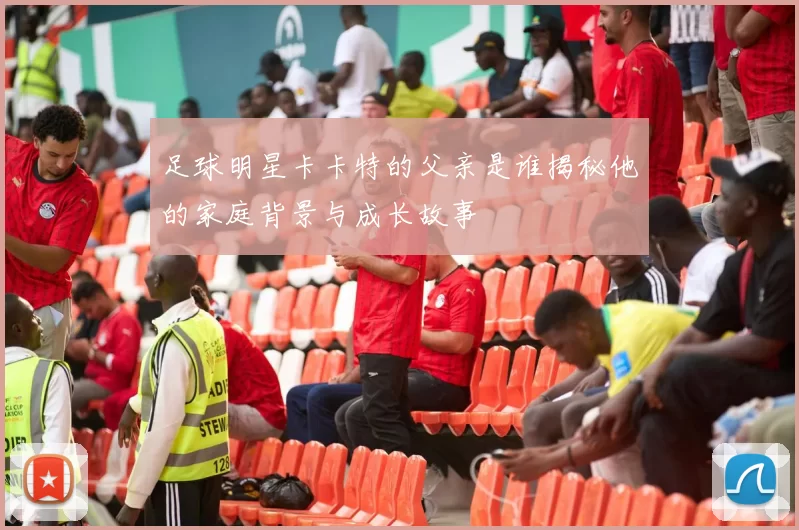 足球明星卡卡特的父亲是谁揭秘他的家庭背景与成长故事