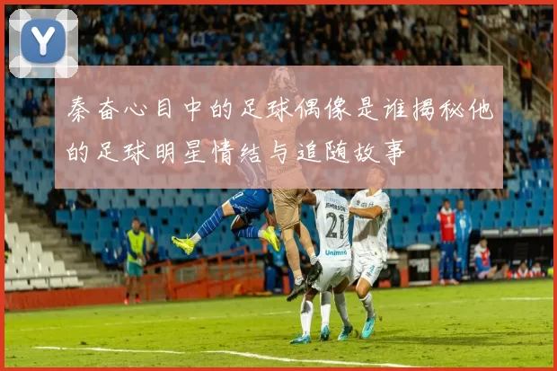 秦奋心目中的足球偶像是谁揭秘他的足球明星情结与追随故事