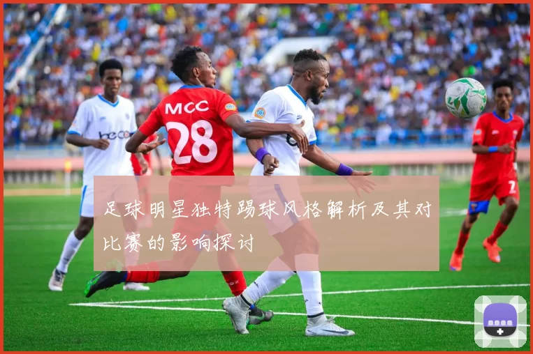 足球明星独特踢球风格解析及其对比赛的影响探讨