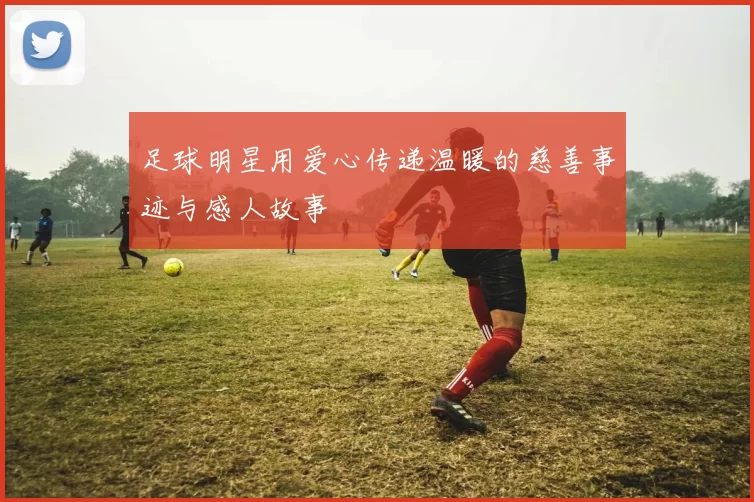 足球明星用爱心传递温暖的慈善事迹与感人故事