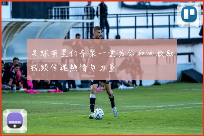 足球明星们齐聚一堂为你加油激励视频传递热情与力量
