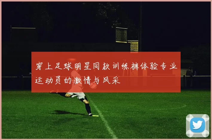 穿上足球明星同款训练裤体验专业运动员的激情与风采