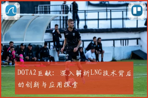 DOTA2巨献：深入解析LNG技术背后的创新与应用探索
