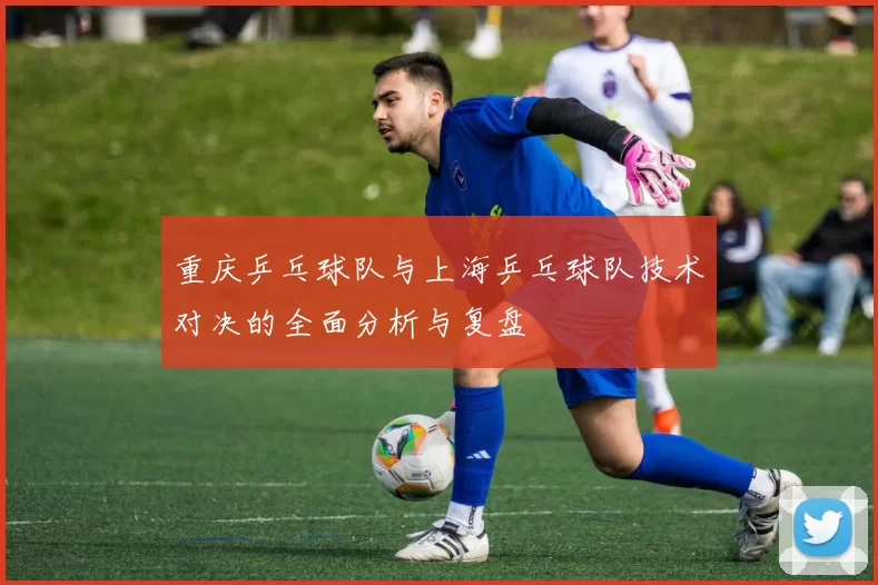 重庆乒乓球队与上海乒乓球队技术对决的全面分析与复盘