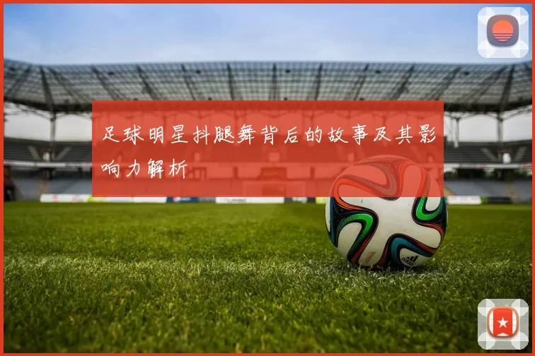 足球明星抖腿舞背后的故事及其影响力解析