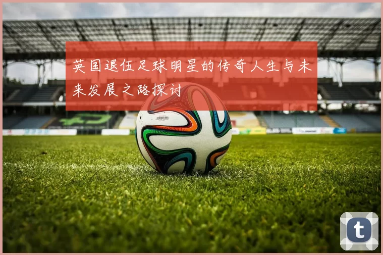 英国退伍足球明星的传奇人生与未来发展之路探讨