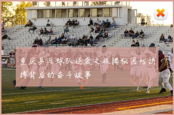 重庆乒乓球队逆袭之旅揭秘团结拼搏背后的奋斗故事
