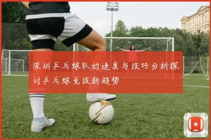 深圳乒乓球队的速度与技巧分析探讨乒乓球竞技新趋势