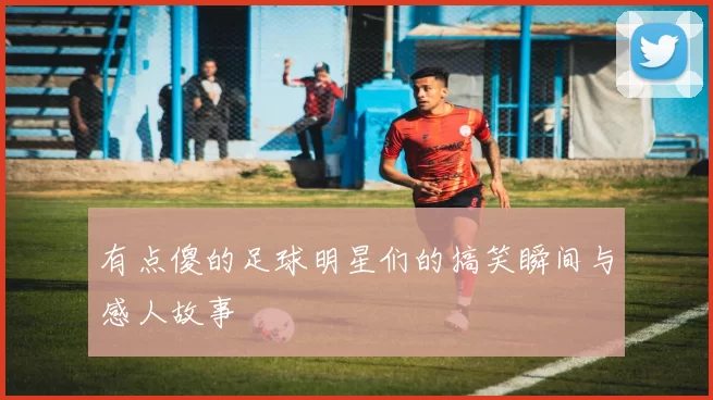 有点傻的足球明星们的搞笑瞬间与感人故事