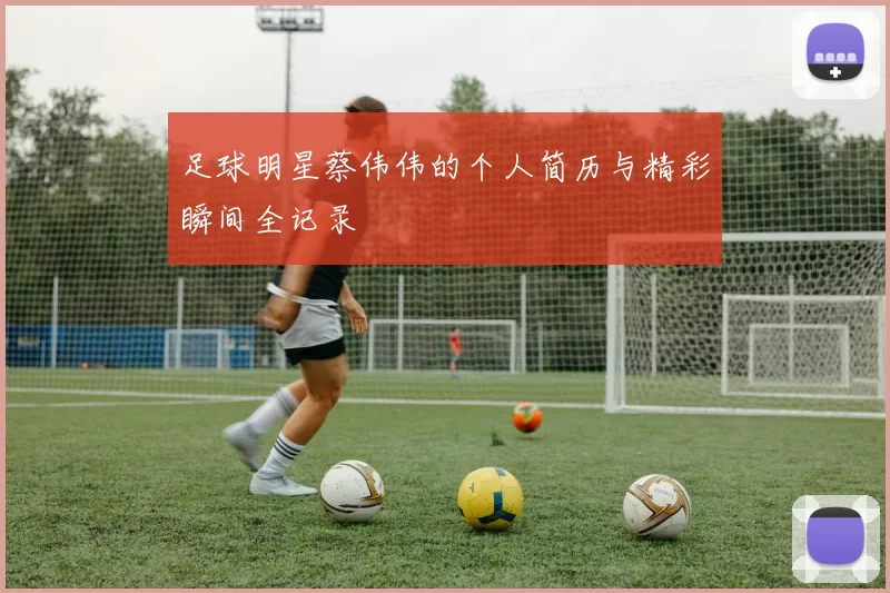 足球明星蔡伟伟的个人简历与精彩瞬间全记录